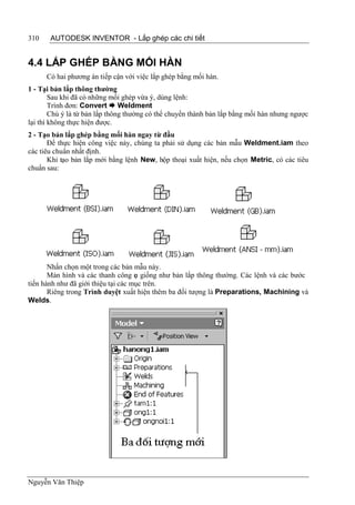 310    AUTODESK INVENTOR - Lắp ghép các chi tiết


4.4 LẮP GHÉP BẰNG MỐI HÀN
      Có hai phương án tiếp cận với việc lắp ghép bằng mối hàn.
1 - Tại bản lắp thông thường
        Sau khi đã có những mối ghép vừa ý, dùng lệnh:
        Trình đơn: Convert  Weldment
        Chú ý là từ bản lắp thông thường có thể chuyển thành bản lắp bằng mối hàn nhưng ngược
lại thì không thực hiện được.
2 - Tạo bản lắp ghép bằng mối hàn ngay từ đầu
       Để thực hiện công việc này, chúng ta phải sử dụng các bản mẫu Weldment.iam theo
các tiêu chuẩn nhất định.
       Khi tạo bản lắp mới bằng lệnh New, hộp thoại xuất hiện, nếu chọn Metric, có các tiêu
chuẩn sau:




       Nhấn chọn một trong các bản mẫu này.
       Màn hình và các thanh công c giống như bản lắp thông thường. Các lệnh và các bước
                                     ụ
tiến hành như đã giới thiệu tại các mục trên.
       Riêng trong Trình duyệt xuất hiện thêm ba đối tượng là Preparations, Machining và
Welds.




Nguyễn Văn Thiệp
 
