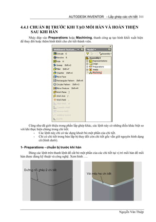 AUTODESK INVENTOR - Lắp ghép các chi tiết 311


4.4.1 CHUẨN BỊ TRƯỚC KHI TẠO MỐI HÀN VÀ HOÀN THIỆN
      SAU KHI HÀN
      Nháy đúp vào Preparations hoặc Machining, thanh công c tạo hình khối xuất hiện
                                                           ụ
để thay đổi hoặc thêm hình khối cho chi tiết thành viên.




      Cũng như đã giới thiệu trong phần lắp ghép khác, các lệnh này có những điều khác biệt so
với khi thực hiện chúng trong chi tiết:
          - Các lệnh này chỉ có tác dụng khoét bỏ một phần của chi tiết.
          - Chỉ có chi tiết trong bản lắp bị thay đổi còn chi tiết gốc vẫn giữ nguyên hình dạng
              cũ (hình dưới).

1- Preparations - chuẩn bị trước khi hàn
      Dùng các lệnh trên thanh lệnh để cắt bỏ một phần của các chi tiết tại vị trí mối hàn để mối
hàn được đúng kỹ thuật và công nghệ. Xem hình ….




                                                                             Nguyễn Văn Thiệp
 