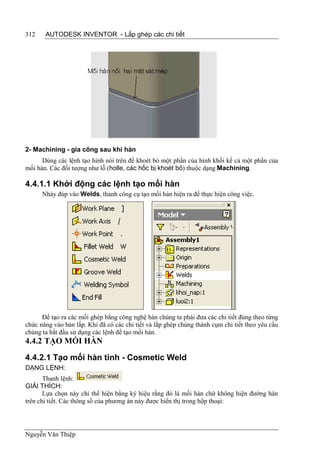 312    AUTODESK INVENTOR - Lắp ghép các chi tiết




2- Machining - gia công sau khi hàn
      Dùng các lệnh tạo hình nói trên để khoét bỏ một phần của hình khối kể cả một phần của
mối hàn. Các đối tượng như lỗ (holle, các hốc bị khoét bỏ) thuộc dạng Machining.

4.4.1.1 Khởi động các lệnh tạo mối hàn
      Nháy đúp vào Welds, thanh công cụ tạo mối hàn hiện ra để thực hiện công việc.




      Để tạo ra các mối ghép bằng công nghệ hàn chúng ta phải đưa các chi tiết đúng theo từng
chức năng vào bản lắp. Khi đã có các chi tiết và lắp ghép chúng thành cụm chi tiết theo yêu cầu
chúng ta bắt đầu sử dụng các lệnh để tạo mối hàn.
4.4.2 TẠO MỐI HÀN

4.4.2.1 Tạo mối hàn tinh - Cosmetic Weld
DẠNG LỆNH:
       Thanh lệnh:
GIẢI THÍCH:
       Lựa chọn này chỉ thể hiện bằng ký hiệu rằng đó là mối hàn chứ không hiện đường hàn
trên chi tiết. Các thông số của phương án này được hiển thị trong hộp thoại:




Nguyễn Văn Thiệp
 