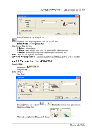 AUTODESK INVENTOR - Lắp ghép các chi tiết 313




     Trong hộp thoại có các thông số sau:

      chọn một cạnh mép nối giữa hai khối cần tạo mối hàn.
      Select Mode - phương thức chọn
Các phương thức như sau:
       Edge - mép nối đơn.
       Chain - mép nối tiếp nhau giữa các đường thẳng và đường cong.
       Loop - mép nối là đường khép kín (đường bao quanh một mặt).
Area - diện tích tiết diện mối hàn. Gõ số.
 Create Welding Symbol - Các nút và các thông số khác để ghi trên ký hiệu mối hàn.

4.4.2.2 Tạo mối hàn đắp - Fillet Weld
DẠNG LỆNH:
     Thanh lệnh:
     Bàn phím: W
GIẢI THÍCH:
     Hộp thoại:




     Trong hộp thoại này có 2 nút       và        để chọn hai mặt có phần giao cần hàn.
     Các thông số tiếp theo:




     Nhấn một trong hai nút để định kích thước:



                                                                         Nguyễn Văn Thiệp
 