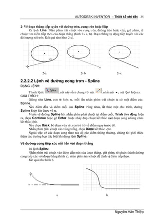 AUTODESK INVENTOR – Thiết kế chi tiết 35


2- Vẽ đoạn thẳng tiếp tuyến với đường tròn, cung tròn hoặc Elíp
      Ra lệnh Line. Nhấn phím trái chuột vào cung tròn, đường tròn hoặc elíp, giữ phím, rê
chuột tìm điểm tiếp theo của đoạn thẳng (hình 2.- a, b). Đoạ n thẳng tự động tiếp tuyến với các
đối tượng nói trên. Kết quả như hình 2-c).




                2-a                           2- b                        2- c

2.2.2.2 Lệnh vẽ đường cong trơn - Spline
DẠNG LỆNH:
       Thanh lệnh:           , nút này nằm chung với nút     , nhấn nút , nút lệnh hiện ra.
GIẢI THÍCH:
       Giống như Line, con tr hiện ra, mỗi lần nhấn phím trái chuột ta có một điểm của
                               ỏ
Spline.
       Nếu điểm đầu và điểm cuối của Spline trùng nhau, kt thúc một chu trình, đường
                                                              ế
Spline khép kín được vẽ ra.
       Muốn vẽ đường Spline hở, nhấn phím phải chuột tại điểm cuối, Trình đơn động hiện
ra, chọn Continue hoặc gõ Enter hoặc nháy đúp chuột kết thúc một đoạn cong nhưng chưa
kết thúc lệnh.
       Nếu chọn Back, bỏ đoạn vừa vẽ, con trỏ trở về điểm ngay trước đó.
       Nhấn phím phải chuột vào vùng trống, chọn Done kết thúc lệnh.
       Ngoài việc vẽ các đoạn cong theo toạ độ các điểm thông thường, chúng tôi giới thiệu
thêm các trường hợp đặc biệt khi dùng lệnh Spline.

Vẽ đường cong tiếp xúc nối liền với đoạn thẳng
      Ra lệnh Spline.
      Nhấn phím trái chuột vào điểm đầu mút của đoạn thẳng, giữ phím, rê chuột thành đường
cong tiếp xúc với đoạn thẳng (hình a), nhấn phím trái chuột để định vị điểm tiếp theo.
      Kết quả như hình b.




                           a                                      b




                                                                        Nguyễn Văn Thiệp
 