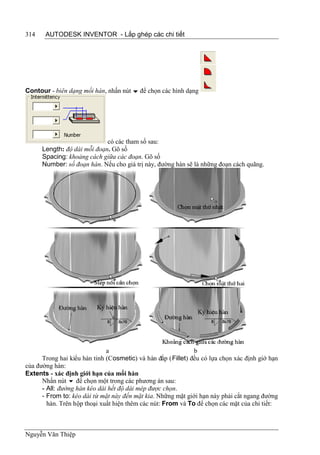 314    AUTODESK INVENTOR - Lắp ghép các chi tiết




Contour - biên dạng mối hàn, nhấn nút  để chọn các hình dạng




                             có các tham số sau:
      Length: độ dài mỗi đoạn. Gõ số
      Spacing: khoảng cách giữa các đoạn. Gõ số
      Number: số đoạn hàn. Nếu cho giá trị này, đường hàn sẽ là những đoạn cách quãng.




                              a                               b
      Trong hai kiểu hàn tinh (Cosmetic) và hàn đắp (Fillet) đều có lựa chọn xác định giớ hạn
của đường hàn:
Extents - xác định giới hạn của mối hàn
      Nhấn nút  để chọn một trong các phương án sau:
      - All: đường hàn kéo dài hết độ dài mép được chọn.
      - From to: kéo dài từ mặt này đến mặt kia. Những mặt giới hạn này phải cắt ngang đường
        hàn. Trên hộp thoại xuất hiện thêm các nút: From và To để chọn các mặt của chi tiết:



Nguyễn Văn Thiệp
 
