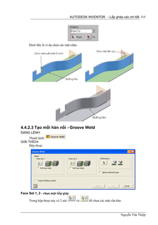 AUTODESK INVENTOR - Lắp ghép các chi tiết 315




     Dưới đây là ví dụ chọn các mặt chặn.




4.4.2.3 Tạo mối hàn nối - Groove Weld
DẠNG LỆNH:
     Thanh lệnh:
GIẢI THÍCH:
     Hộp thoại:




Face Set 1, 2 - chọn mặt tiếp giáp

     Trong hộp thoại này có 2 nút       và      để chọn các mặt cần hàn.



                                                                       Nguyễn Văn Thiệp
 