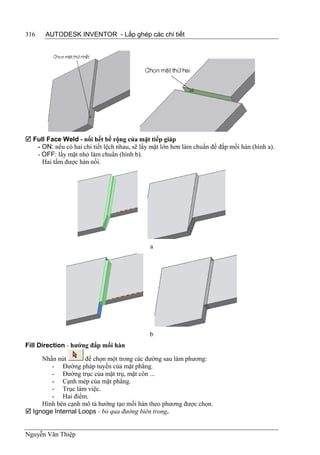 316    AUTODESK INVENTOR - Lắp ghép các chi tiết




 Full Face Weld - nối hết bề rộng của mặt tiếp giáp
   - ON: nếu có hai chi tiết lệch nhau, sẽ lấy mặt lớn hơn làm chuẩn để đắp mối hàn (hình a).
   - OFF: lấy mặt nhỏ làm chuẩn (hình b).
     Hai tấm được hàn nối.




                                              a




                                              b
Fill Direction - hướng đắp mối hàn

     Nhấn nút       để chọn một trong các đường sau làm phương:
        - Đường pháp tuyến của mặt phẳng.
        - Đường trục của mặt trụ, mặt côn ...
        - Cạnh mép của mặt phẳng.
        - Trục làm việc.
        - Hai điểm.
     Hình bên cạnh mô tả hướng tạo mối hàn theo phương được chọn.
 Ignoge Internal Loops - bỏ qua đường biên trong.


Nguyễn Văn Thiệp
 