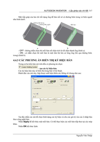 AUTODESK INVENTOR - Lắp ghép các chi tiết 317


      Mặt tiếp giáp của hai chi tiết dạng ống để hàn nối sẽ có đường biên trong và biên ngoàI
như hình dưới:




                            a                                      b
       - OFF - không nhấn chọn thì mối hàn nối diện tích là tiết diện thành ống (hình a).
       - ON - có nhấn chọn thì mối hàn là một tấm bịt kín cả lòng ống (bỏ qua đường biên
trong) (hình b).

4.4.3 CÁC PHƯƠNG ÁN HIỂN THỊ KÝ HIỆU HÀN
      Trong cả ba kiểu hàn nói trên đều có phương án chọn:

                              - tạo các ký hiệu hàn.
      Các ký hiệu hàn này sẽ hiển thị trong bản vẽ kỹ thuật.
      Đánh dấu vào nút này, hộp thoại xuất hiện thêm các thông số chung như sau:




      Tại đây nhấn các nút để chọn hình dạng các ký hiệu và cho các giá trị vào các ô nhập liệu
theo công nghệ hàn.
      Nhấn Apply để kết thúc một mối hàn. Có thể thực hiện các mối hàn tiếp theo tại các mép
khác.
      Nhấn OK kết thúc lệnh.



                                                                            Nguyễn Văn Thiệp
 