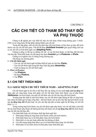 318    AUTODESK INVENTOR - Chi tiết có tham số thay đổi




                                                                                CHƯƠNG 5

      CÁC CHI TIẾT CÓ THAM SỐ THAY ĐỔI
                         VÀ PHỤ THUỘC
       Chúng ta đã nghiên cứu việc thiết kế một chi tiết hoàn chỉnh trong không gian 3 chiều
(3D) và các ràng buộc để lắp ghép chúng thành cụm chi tiết.
       Trong khi lắp ghép, một chi tiết cần phải thay đổi kích thước sẽ kéo theo sự thay đổi kích
thước của các chi tiết liên quan. Vấn đề đã được AutoDesk Inventor giải quyết bằng cách tạo
ra các chi tiết có tính thích nghi cao (Adapting Parts).
       Chúng ta cũng c ó thể tạo ra những chi tiết có các bộ kích thước có thể thay đổi khi đưa
vào bản lắp. Hình khối hoặc chi tiết dạng này được Inventor gọi là iFeatures và iParts.
       Chúng ta sẽ nghiên cứu về chúng trong chương này.
       Nội dung của chương gồm:
1 - Chi tiết thích nghi
       + Tạo các chi tiết thích nghi từ khâu thiết kế một chi tiết đơn (Parts).
       + Tạo chi tiết thích nghi trong khi thực hiện lắp ghép (Assembly).
       + Cách sử dụng các chi tiết thích nghi.
2 - iPart và iFeature
       + Tạo iFeature.
       + Sử dụng iFeature.
       + Tạo iPart.

5.1 CHI TIẾT THÍCH NGHI
5.1.1 KHÁI NIỆM CHI TIẾT THÍCH NGHI - ADAPTING PART
       Chi tiết thích nghi là chi tiết có thể thay đổi các thông số của mình một cách tự động khi
được gắn các ràng buộc trong mối ghép với chi tiết khác hoặc kích thước của nó phụ thuộc
(Reference) vào kích thước của một chi tiết khác nếu chi tiết này thay đổi kích thước.
       Trường hợp thứ nhất là một kích thước của chi tiết thích nghi không bị bất cứ ràng buộc
nào (chưa ấn định giá trị hoặc công thức - để kích thước cho tự do), khi lắp ráp kích thước tự do
này tự động thay đổi để phù hợp với yêu cầu lắp ráp (dài ra hoặc ngắn lại để bằng với chi tiết
khác v.v...).
       Trong trường hợp kích thước của chi tiết thích nghi phụ thuộc vào chi tiết khác (chủ thể)
thì các kích thước phụ thuộc đó không thể thay đổi được mà chỉ tự động thay đổi khi kích thước
của chi tiết chủ thể thay đổi.
       Các hình khối hoặc chi tiết được thiết lập thích nghi khi:
       1- Hình phác không bị ràng buộc kích thước (chưa cho kích thước).
       2- Hình khối được tạo ra từ hình phác chưa cho kích thước.
       3- Hình khối có các góc hoặc phần đùn lên không cố định.
       4- Các đối tượng dựng hình được tạo ra từ hình khối khác hoặc chi tiết khác.
       5- Hình phác là các hình chiếu từ hình phác hoặc hình khối gốc.


Nguyễn Văn Thiệp
 