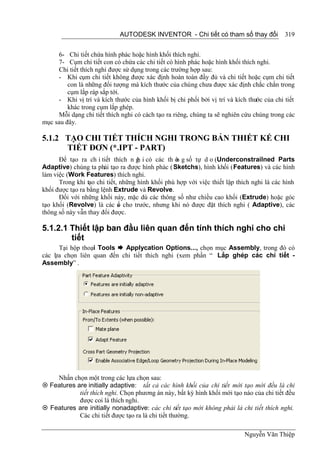 AUTODESK INVENTOR - Chi tiết có tham số thay đổi              319


     6- Chi tiết chứa hình phác hoặc hình khối thích nghi.
     7- Cụm chi tiết con có chứa các chi tiết có hình phác hoặc hình khối thích nghi.
     Chi tiết thích nghi được sử dụng trong các trường hợp sau:
     - Khi cụm chi tiết không được xác định hoàn toàn đầy đủ và chi tiết hoặc cụm chi tiết
         con là những đối tượng mà kích thước của chúng chưa được xác định chắc chắn trong
         cụm lắp ráp sắp tới.
     - Khi vị trí và kích thước của hình khối bị chi phối bởi vị trí và kích thước của chi tiết
         khác trong cụm lắp ghép.
     Mỗi dạng chi tiết thích nghi có cách tạo ra riêng, chúng ta sẽ nghiên cứu chúng trong các
mục sau đây.

5.1.2 TẠO CHI TIẾT THÍCH NGHI TRONG BẢN THIẾT KẾ CHI
      TIẾT ĐƠN (*.IPT - PART)
      Để tạo ra ch i tiết thích n g i có các th ô g số tự d o (Underconstrailned Parts
                                    h             n
Adaptive) chúng ta phải tạo ra được hình phác ( Sketchs), hình khối (Features) và các hình
làm việc (Work Features) thích nghi.
      Trong khi tạo chi tiết, những hình khối phù hợp với việc thiết lập thích nghi là các hình
khối được tạo ra bằng lệnh Extrude và Revolve.
      Đối với những khối này, mặc dù các thông số như chiều cao khối (Extrude) hoặc góc
tạo khối (Revolve) là các s cho trước, nhưng khi nó được đặt thích nghi ( Adaptive), các
                             ố
thông số này vẫn thay đổi được.

5.1.2.1 Thiết lập ban đầu liên quan đến tính thích nghi cho chi
        tiết
      Tại hộp thoại Tools  Applycation Options..., chọn mục Assembly, trong đó có
các l a chọn liên quan đến chi tiết thich nghi (xem phần “ Lắp ghép các chi tiết -
    ự
Assembly” .




    Nhấn chọn một trong các lựa chọn sau:
 Features are initially adaptive: tất cả các hình khối của chi tiết mới tạo mới đều là chi
            tiết thích nghi. Chọn phương án này, bất kỳ hình khối mới tạo nào của chi tiết đều
            được coi là thích nghi.
 Features are initially nonadaptive: các chi tiết tạo mới không phải là chi tiết thích nghi.
            Các chi tiết được tạo ra là chi tiết thường.

                                                                            Nguyễn Văn Thiệp
 