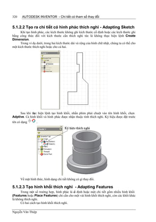 320    AUTODESK INVENTOR - Chi tiết có tham số thay đổi


5.1.2.2 Tạo ra chi tiết có hình phác thích nghi - Adapting Sketch
      Khi tạo hình phác, các kích thước không ghi kích thước cố định hoặc các kích thước ghi
bằng công thức đối với kích thước cần thích nghi tức là không thực hiện lệnh Create
Dimension.
      Trong ví dụ dưới, trong hai kích thước dài và rộng của hình chữ nhật, chúng ta có thể cho
một kích thước thích nghi hoặc cho cả hai.




     Sau khi th hiện lệnh tạo hình khối, nhấn phím phải chuột vào tên hình khối, chọn
               ực
Adptive. Cả hình khối và hình phác được nhận thuộc tính thích nghi. Ký hiệu được đặt trước
tên có dạng       .




      Về mặt hình thức, hình dạng chi tiết không có gì thay đổi.

5.1.2.3 Tạo hình khối thích nghi - Adapting Features
      Trong một số trường hợp, hình phác là c định hoặc một chi tiết gồm nhiều hình khối
                                            ố
(Features hoặc Place Features) chỉ cần cho một vài hình khối thích nghi, còn các khối khác
là không thích nghi.
      Có hai cách tạo hình khối thích nghi.

Nguyễn Văn Thiệp
 