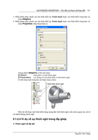 AUTODESK INVENTOR - Chi tiết có tham số thay đổi              321


1- Nhấn phím phải chuột vào tên hình khối tại Trình duyệt hoặc vào hình khối trong bản vẽ,
     chọn Adaptive.
2- Nhấn phím phải chuột vào tên hình khối tại Trình duyệt hoặc vào hình khối trong bản vẽ,
     chọn Properties. Hộp thoại hiện ra:




      Trong nhóm Adaptive có hai nút chọn:
       Sketch:         hình phác có tính thích nghi.
       Parameters: các thông số của hình khối có tính thích nghi.
      Có thể chọn một trong hai cái hoặc chọn cả hai.




       Một chi tiết hoặc một hình khối đang mang đặc tính thích nghi, nếu chọn ngược lại, nó sẽ
trở thành không thích nghi.

5.1.2.4 Ví dụ về sự thích nghi trong lắp ghép
1- Thích nghi về độ dài



                                                                            Nguyễn Văn Thiệp
 