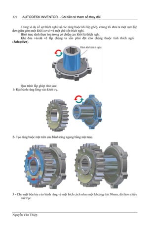 322    AUTODESK INVENTOR - Chi tiết có tham số thay đổi


      Trong ví dụ về sự thích nghi tại các ràng buộc khi lắp ghép, chúng tôi đưa ra một cụm lắp
đơn giản gồm một khối cơ sở và một chi tiết thích nghi.
      Hình trục rãnh then hoa trong có chiều cao khối là thích nghi.
      Khi đưa vào ản vẽ lắp chúng ta vẫn phải đặt cho chúng thuộc tính thích nghi
                     b
(Adaptive).




      Qua trình lắp ghép như sau:
1- Đặt bánh răng lồng vào khối trụ.




2- Tạo ràng buộc mặt trên của bánh răng ngang bằng mặt trục.




3 - Cho mặt bên kia của bánh răng và mặt bích cách nhau một khoảng dài 30mm, dài hơn chiều
      dài trục.




Nguyễn Văn Thiệp
 