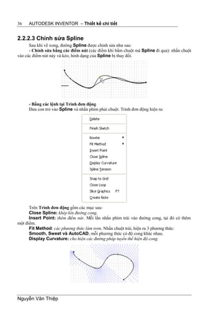 36   AUTODESK INVENTOR – Thiết kế chi tiết


2.2.2.3 Chỉnh sửa Spline
      Sau khi vẽ xong, đường Spline được chỉnh sửa như sau:
      - Chỉnh sửa bằng các điểm nút (các điểm khi bấm chuột mà Spline đi qua): nhấn chuột
vào các điểm nút này và kéo, hình dạng của Spline bị thay đổi.




     - Bằng các lệnh tại Trình đơn động
     Đưa con trỏ vào Spline và nhấn phím phải chuột. Trình đơn động hiện ra:




      Trên Trình đơn động gồm các mục sau:
      Close Spline: khép kín đường cong.
      Insert Point: thêm điểm nút. Mỗi lần nhấn phím trái vào đường cong, tại đó có thêm
một điểm.
      Fit Method: các phương thức làm trơn. Nhấn chuột trái, hiện ra 3 phương thức:
      Smooth, Sweet và AutoCAD, mỗi phương thức có độ cong khác nhau.
      Display Curvature: cho hiện các đường pháp tuyến thể hiện độ cong.




Nguyễn Văn Thiệp
 