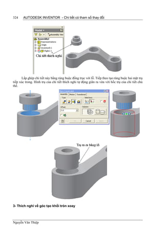 324    AUTODESK INVENTOR - Chi tiết có tham số thay đổi




      Lắp ghép chi tiết này bằng ràng buộc đồng trục với lỗ. Tiếp theo tạo ràng buộc hai mặt trụ
tiếp xúc trong. Hình trụ của chi tiết thích nghi tự động giãn ra vừa với hốc trụ của chi tiết chủ
thể.




3- Thích nghi về góc tạo khối tròn xoay



Nguyễn Văn Thiệp
 
