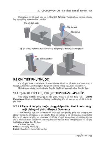 AUTODESK INVENTOR - Chi tiết có tham số thay đổi                  325


      Chúng ta có chi tiết thich nghi tạo ra bằng lệnh Revolve. Tạo ràng buộc các mặt bên của
ống ngang bằng mặt thành hốc chữ nhật.




      Tiếp tục chọn 2 mặt khác. Góc của khối tự động tăng để đáp ứng các ràng buộc.




5.2 CHI TIẾT PHỤ THUỘC
      Chi tiết phụ thuộc là chi tiết có các tham số được lấy từ chi tiết khác. Các tham số đó là
hình phác, hình khối, các thành phần dựng hình như mặt phẳng, trục, điểm làm việc v.v...
      Khi các tham số này của chi tiết gốc thay đổi thì chi tiết phụ thuộc cũng thay đổi theo.

5.2.1 TẠO CHI TIẾT PHỤ THUỘC TRONG BẢN LẮP GHÉP
      Như chúng ta ãđ bi t, trong tập tin lắp ghép, chúng ta có thể dùng lệnh
                       ế                                                              Create
Component để tạo ra một chi tiết mới dùng cho lắp ghép. Chi tiết mới tạo này có thể là chi tiết
phụ thuộc.

5.2.1.1 Tạo chi tiết phụ thuộc bằng phép chiếu hình khối xuống
        mặt phẳng vẽ phác - Project Geometry
       Trước khi thực hiện việc tạo ra chi tiết thích nghi theo phương pháp này, chúng ta phải
đặt ra ý tưởng cho chi tiết nào là chi tiết chủ động, chi tiết nào là chi tiết thụ động (phụ thuộc).
Hai chi tiết này có thể ghép với nhau hoặc có thể đặt riêng rẽ nhưng chúng có mối liên hệ chặt
chẽ là nếu kích thước của chi tiết chủ động thay đổi thì kích thước tương ứng của chi tiết phụ
thuộc cũng tự động thay đổi theo.
       Các bước thực hiện:
Bước 1: Khởi động bản vẽ lắp.
Bước 2: Đưa chi tiết chủ thể vào bản lắp.


                                                                                Nguyễn Văn Thiệp
 