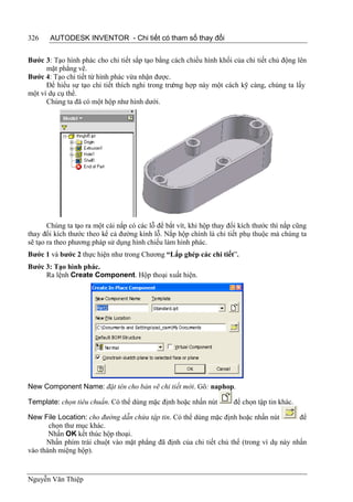 326    AUTODESK INVENTOR - Chi tiết có tham số thay đổi


Bước 3: Tạo hình phác cho chi tiết sắp tạo bằng cách chiếu hình khối của chi tiết chủ động lên
      mặt phẳng vẽ.
Bước 4: Tạo chi tiết từ hình phác vừa nhận được.
      Để hiểu sự tạo chi tiết thích nghi trong trường hợp này một cách kỹ càng, chúng ta lấy
một ví dụ cụ thể.
      Chúng ta đã có một hộp như hình dưới.




       Chúng ta tạo ra một cái nắp có các lỗ để bắt vít, khi hộp thay đổi kích thước thì nắp cũng
thay đổi kích thước theo kể cả đường kính lỗ. Nắp hộp chính là chi tiết phụ thuộc mà chúng ta
sẽ tạo ra theo phương pháp sử dụng hình chiếu làm hình phác.
Bước 1 và bước 2 thực hiện như trong Chương “Lắp ghép các chi tiết”.
Bước 3: Tạo hình phác.
     Ra lệnh Create Component. Hộp thoại xuất hiện.




New Component Name: đặt tên cho bản vẽ chi tiết mới. Gõ: naphop.

Template: chọn tiêu chuẩn. Có thể dùng mặc định hoặc nhấn nút          để chọn tập tin khác.

New File Location: cho đường dẫn chứa tập tin. Có thể dùng mặc định hoặc nhấn nút        để
       chọn thư mục khác.
       Nhấn OK kết thúc hộp thoại.
      Nhấn phím trái chuột vào mặt phẳng đã định của chi tiết chủ thể (trong ví dụ này nhấn
vào thành miệng hộp).


Nguyễn Văn Thiệp
 