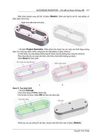 AUTODESK INVENTOR - Chi tiết có tham số thay đổi         327


      Màn hình chuyển sang chế độ vẽ phác (Sketch). Hình của hộp bị mờ đi, mặt phẳng vẽ
phác được kích hoạt.




      + Ra lệnh Project Geometry. Nhấn phím trái chuột vào các mép của hình dạng miệng
hộp. Các mép này được chiếu vuông góc lên mặt phẳng vẽ phác (hình a).
      Có thể nhấn vào mặt phẳng thành hộp để chiếu toàn bộ đường bao cùng lúc (hình b)
      Phải chọn đầy đủ các mép cần thiết, nếu thiếu, hình khối không tạo được.
      Nhấn Done kết thúc lệnh.




                              a                          b
Bước 5: Tạo hình khối
     + Ra lệnh Extrude.
     Chọn biên dạng (Profile) thành nắp.
     Cho bề dầy là 4mm. Nhấn OK kết thúc tạo thân nắp.




     Muốn tạo các gờ miệng lỗ, lật nắp, chuyển mặt dưới làm mặt vẽ phác (Sketch).



                                                                        Nguyễn Văn Thiệp
 