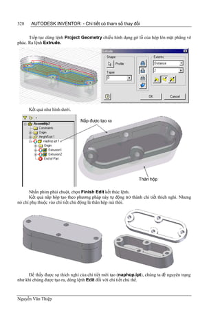 328    AUTODESK INVENTOR - Chi tiết có tham số thay đổi


      Tiếp tục dùng lệnh Project Geometry chiếu hình dạng gờ lỗ của hộp lên mặt phẳng vẽ
phác. Ra lệnh Extrude.




      Kết quả như hình dưới.




      Nhấn phím phải chuột, chọn Finish Edit kết thúc lệnh.
      Kết quả nắp hộp tạo theo phương pháp này tự động trở thành chi tiết thích nghi. Nhưng
nó chỉ phụ thuộc vào chi tiết chủ động là thân hộp mà thôi.




      Để thấy được sự thích nghi của chi tiết mới tạo (naphop.ipt), chúng ta để nguyên trạng
như khi chúng được tạo ra, dùng lệnh Edit đối với chi tiết chủ thể.



Nguyễn Văn Thiệp
 