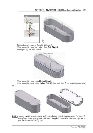 AUTODESK INVENTOR - Chi tiết có tham số thay đổi             329




       Trong ví dụ này chúng ta thay đổi vị trí các lỗ.
       Nhấn phím phải chuột vào Hole1, chọn Edit Sketch.
       Di chuyển một vài điểm tâm lỗ.




       Nhấn phím phải chuột, chọn Finish Sketch.
       Nhấn phím phải chuột, chọn Finish Edit, kết thúc lệnh. Các lỗ trên nắp cũng thay đổi vị
trí.




Chú ý: Không phải kích thước nào ở khối chủ thể cũng có thể thay đổi được. Chỉ thay đổi
        những kích thước ít ràng buộc nhất, nếu không khối chủ thể và khối thích nghi đều bị
        phá vỡ dẫn đến lỗi chương trình.


                                                                           Nguyễn Văn Thiệp
 