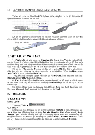 332    AUTODESK INVENTOR - Chi tiết có tham số thay đổi


       Tại bản vẽ, có thể tạo thêm hình khối phụ hoặc cắt bỏ một phần của chi tiết đã đưa vào để
tạo ra chi tiết mới và lưu trữ với tên mới.




     Khi chi tiết gốc thay đổi kích thước, chi tiết mới cũng thay đổi theo. Ví dự khi thay đổi
đường kính lỗ tại chi tiết gốc, lỗ của chi tiết dẫn xuất cũng thay đổi theo.




5.3 iFEATURE VÀ iPART
       1- iFeature là một khái niệm của Inventor, khó d ra tiếng Việt nên chúng tôi để
                                                             ịch
nguyên tiếng Anh. Chúng ta có thể hiểu đây là những phần hợp thành của một chi tiết được tách
ra thành những hình khối riêng thành hình khối thư viện với kích thước thay đổi để cho chi tiết
khác có thể lấy và ghép vào khối chủ với kích thước như đã có hoặc cho kích thước mới.
       Các tập tin (File) của các iFeature có phần mở rộng là .IDE. Khi thiết kế các chi tiết,
thấy phần nào của chi tiết có thể dùng chung cho các chi tiết khác (giống như Block trong
AutoCAD), ta có thể tách thành iFeature.
       Trong phần này chúng ta nghiên cứu cách tạo ra iFeature, xem b         ảng danh sách các
iFeature, chèn iFeature vào chi tiết khác.
       2- iPart là một chi tiết hoàn chỉnh được xuất ra thành một chi tiết tương tự với các thông
số kích thước có thể thay đổi khi đưa vào bản lắp ghép (Assembly). Có thể coi đây là các chi
tiết thư viện.
       Các thông s kích thước của hai dạng hình khối này được xuất thành dạng bảng tính
                   ố
Excel của Microsoft, do đó trong máy tính phải được cài đặt Excel.

5.3.1 iFEATURE

5.3.1.1 Tạo mới
DẠNG LỆNH:
       Trình đơn: Tools 
GIẢI THÍCH:
       Những phần hình khối của chi tiết có thể xuất thành iFeature là những khối được tạo
nên từ hình phác ( Sketch) bằng các lệnh Extrude, Revolve, Hole (from sketch), Loft,
Sweep, Coil. Các hình kh này luôn xuất ra dưới dạng nguyên thuỷ, mặc dù nhìn tổng thể
                             ối
trong chi tiết nó có thể đã được gọt dũa bằng các lệnh như Fillet, Chamfer, Shell v.v... Dưới
đây là ví dụ một chi tiết mà các thành phần cấu thành của nó có thể xuất thành iFeature.




Nguyễn Văn Thiệp
 
