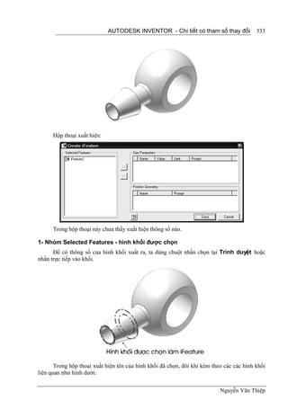 AUTODESK INVENTOR - Chi tiết có tham số thay đổi             333




      Hộp thoại xuất hiện:




      Trong hộp thoại này chưa thấy xuất hiện thông số nào.

1- Nhóm Selected Features - hình khối được chọn
      Để có thông số của hình khối xuất ra, ta dùng chuột nhấn chọn tại Trình duyệt hoặc
nhấn trực tiếp vào khối.




       Trong hộp thoại xuất hiện tên của hình khối đã chọn, đôi khi kèm theo các các hình khối
liên quan như hình dưới:


                                                                           Nguyễn Văn Thiệp
 