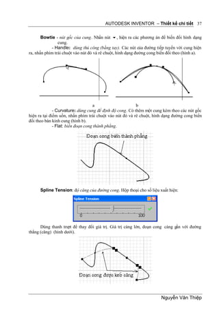 AUTODESK INVENTOR – Thiết kế chi tiết 37


       Bowtie - nút gốc của cung. Nhấn nút , hiện ra các phương án để biến đổi hình dạng
                cung.
             - Handle: dùng thủ công (bằng tay). Các nút của đường tiếp tuyến với cung hiện
ra, nhấn phím trái chuột vào nút đó và rê chuột, hình dạng đường cong biến đổi theo (hình a).




                                    a                     b
              - Curvature: dùng cung để định độ cong. Có thêm một cung kèm theo các nút gốc
hiện ra tại điểm uốn, nhấn phím trái chuột vào nút đó và rê chuột, hình dạng đường cong biến
đổi theo bàn kính cung (hình b).
              - Flat: biến đoạn cong thành phẳng.




      Spline Tension: độ căng của đường cong. Hộp thoại cho số liệu xuất hiện:




      Dùng thanh trư để thay đổi giá trị. Giá trị càng lớn, đoạn cong càng gần với đường
                     ợt
thẳng (căng) (hình dưới).




                                                                       Nguyễn Văn Thiệp
 