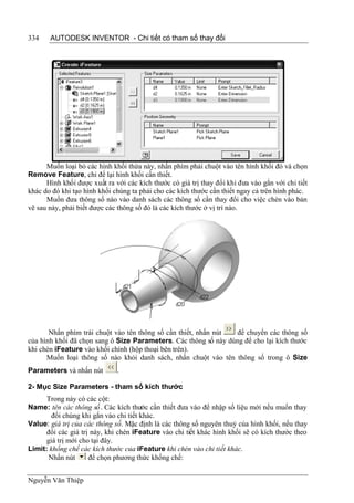 334    AUTODESK INVENTOR - Chi tiết có tham số thay đổi




      Muốn loại bỏ các hình khối thừa này, nhấn phím phải chuột vào tên hình khối đó và chọn
Remove Feature, chỉ để lại hình khối cần thiết.
      Hình khối được xuất ra với các kích thước có giá trị thay đổi khi đưa vào gắn với chi tiết
khác do đó khi tạo hình khối chúng ta phải cho các kích thước cần thiết ngay cả trên hình phác.
      Muốn đưa thông số nào vào danh sách các thông số cần thay đổi cho việc chèn vào bản
vẽ sau này, phải biết được các thông số đó là các kích thước ở vị trí nào.




       Nhấn phím trái chuột vào tên thông số cần thiết, nhấn nút để chuyển các thông số
của hình khối đã chọn sang ô Size Parameters. Các thông số này dùng để cho lại kích thước
khi chèn iFeature vào khối chính (hộp thoại bên trên).
      Muốn loại thông số nào khỏi danh sách, nhấn chuột vào tên thông số trong ô Size
Parameters và nhấn nút        .

2- Mục Size Parameters - tham số kích thước
      Trong này có các cột:
Name: tên các thông số. Các kích thước cần thiết đưa vào để nhập số liệu mới nếu muốn thay
        đổi chúng khi gắn vào chi tiết khác.
Value: giá trị của các thông số. Mặc định là các thông số nguyên thuỷ của hình khối, nếu thay
      đổi các giá trị này, khi chèn iFeature vào chi tiết khác hình khối sẽ có kích thước theo
      giá trị mới cho tại đây.
Limit: khống chế các kích thước của iFeature khi chèn vào chi tiết khác.
       Nhấn nút      để chọn phương thức khống chế:


Nguyễn Văn Thiệp
 