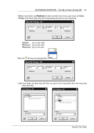 AUTODESK INVENTOR - Chi tiết có tham số thay đổi               335


- None: kích thước của iFeature khi chèn vào khối chủ sẽ là các giá trị tại cột Value.
- Range: kích thước được thay đổi trong khoảng theo giá trị cho trong bảng:




      Default: giá trị mặc định.
      Minimum: giá trị nhỏ nhất.
      Maximum: giá trị lớn nhất.




Nhấn nút     để chọn các phương thức               .




- List: kích thước chỉ được thay đổi theo các giá trị cho trong danh sách cho trong hộp
       thoại dưới đây:




                                                                     Nguyễn Văn Thiệp
 