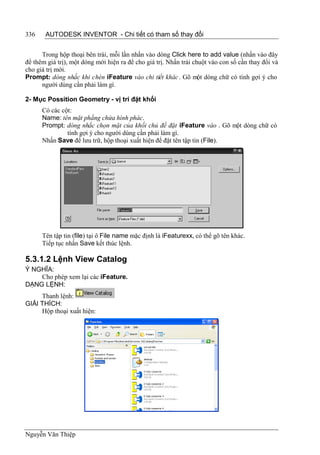 336    AUTODESK INVENTOR - Chi tiết có tham số thay đổi


      Trong hộp thoại bên trái, mỗi lần nhấn vào dòng Click here to add value (nhấn vào đây
để thêm giá trị), một dòng mới hiện ra để cho giá trị. Nhấn trái chuột vào con số cần thay đổi và
cho giá trị mới.
Prompt: dòng nhắc khi chèn iFeature vào chi tiết khác . Gõ một dòng chữ có tính gợi ý cho
      người dùng cần phải làm gì.

2- Mục Possition Geometry - vị trí đặt khối
      Có các cột:
      Name: tên mặt phẳng chứa hình phác.
      Prompt: dòng nhắc chọn mặt của khối chủ để đặt iFeature vào . Gõ một dòng chữ có
               tính gợi ý cho người dùng cần phải làm gì.
      Nhấn Save để lưu trữ, hộp thoại xuất hiện để đặt tên tập tin (File).




      Tên tập tin (file) tại ô File name mặc định là iFeaturexx, có thể gõ tên khác.
      Tiếp tục nhấn Save kết thúc lệnh.

5.3.1.2 Lệnh View Catalog
Ý NGHĨA:
    Cho phép xem lại các iFeature.
DẠNG LỆNH:
     Thanh lệnh:
GIẢI THÍCH:
     Hộp thoại xuất hiện:




Nguyễn Văn Thiệp
 