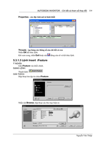 AUTODESK INVENTOR - Chi tiết có tham số thay đổi          339


      Properties - các đặc tính mô tả hình khối




      Threads - tạo bảng các thông số của chi tiết có ren
      Nhấn OK kết thúc lệnh.
      Khi xem xong, nhấn Exit hoặc nút   đóng cửa sổ và kết thúc lệnh.

5.3.1.3 Lệnh Insert iFeature
Ý NGHĨA:
    Gắn iFeature vào khối chính.
DẠNG LỆNH:
     Thanh lệnh:
GIẢI THÍCH:
     Hộp thoại tìm tập tin chứa iFeature:




      Nhấn nút Browse, hộp thoại các thư mục hiện ra:




                                                                         Nguyễn Văn Thiệp
 