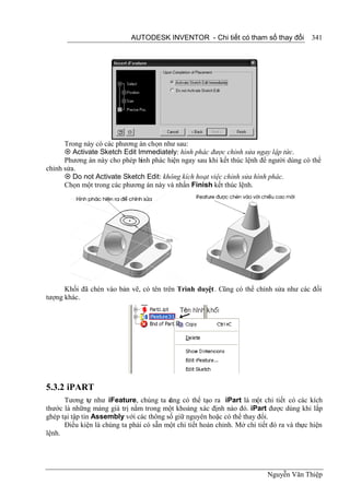 AUTODESK INVENTOR - Chi tiết có tham số thay đổi              341




      Trong này có các phương án chọn như sau:
       Activate Sketch Edit Immediately: hình phác được chỉnh sửa ngay lập tức.
      Phương án này cho phép hình phác hiện ngay sau khi kết thúc lệnh để người dùng có thể
chỉnh sửa.
       Do not Activate Sketch Edit: không kích hoạt việc chỉnh sửa hình phác.
      Chọn một trong các phương án này và nhấn Finish kết thúc lệnh.




      Khối đã chèn vào bản vẽ, có tên trên Trình duyệt. Cũng có thể chỉnh sửa như các đối
tượng khác.




5.3.2 iPART
      Tương tự như iFeature, chúng ta c ng có thể tạo ra iPart là một chi tiết có các kích
                                         ũ
thước là những mảng giá trị nằm trong một khoảng xác định nào đó. iPart được dùng khi lắp
ghép tại tập tin Assembly với các thông số giữ nguyên hoặc có thể thay đổi.
      Điều kiện là chúng ta phải có sẵn một chi tiết hoàn chỉnh. Mở chi tiết đó ra và thực hiện
lệnh.




                                                                            Nguyễn Văn Thiệp
 