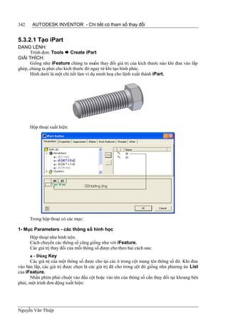 342    AUTODESK INVENTOR - Chi tiết có tham số thay đổi


5.3.2.1 Tạo iPart
DẠNG LỆNH:
      Trình đơn: Tools  Create iPart
GIẢI THÍCH:
      Giống như iFeature chúng ta muốn thay đổi giá trị của kích thước nào khi đưa vào lắp
ghép, chúng ta phải cho kích thước đó ngay từ khi tạo hình phác.
      Hình dưới là một chi tiết làm ví dụ minh hoạ cho lệnh xuất thành iPart.




      Hộp thoại xuất hiện:




      Trong hộp thoại có các mục:

1- Mục Parameters - các thông số hình học
      Hộp thoại như hình trên.
      Cách chuyển các thông số cũng giống như với iFeature.
      Các giá trị thay đổi của mỗi thông số được cho theo hai cách sau:
      a - Dùng Key
      Các giá trị của một thông số được cho tại các ô trong cột mang tên thông số đó. Khi đưa
vào bản lắp, các giá trị được chọn là các giá trị đã cho trong cột đó giống như phương án List
của iFeature.
      Nhấn phím phải chuột vào đầu cột hoặc vào tên của thông số cần thay đổi tại khoang bên
phải, một trình đơn động xuất hiện:




Nguyễn Văn Thiệp
 