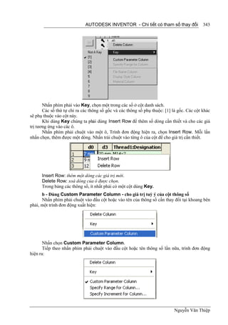 AUTODESK INVENTOR - Chi tiết có tham số thay đổi               343




       Nhấn phím phải vào Key, chọn một trong các số ở cột danh sách.
       Các số thứ tự chỉ ra các thông số gốc và các thông số phụ thuộc: [1] là gốc. Các cột khác
sẽ phụ thuộc vào cột này.
       Khi dùng Key chúng ta phải dùng Insert Row để thêm số dòng cần thiết và cho các giá
trị tương ứng vào các ô.
       Nhấn phím phải chuột vào một ô, Trình đơn động hiện ra, chọn Insert Row. Mỗi lần
nhấn chọn, thêm được một dòng. Nhấn trái chuột vào từng ô của cột để cho giá trị cần thiết.




      Insert Row: thêm một dòng các giá trị mới.
      Delete Row: xoá dòng của ô được chọn.
      Trong bảng các thông số, ít nhất phải có một cột dùng Key.
      b - Dùng Custom Parameter Column - cho giá trị tuỳ ý của cột thông số
      Nhấn phím phải chuột vào đầu cột hoặc vào tên của thông số cần thay đổi tại khoang bên
phải, một trình đơn động xuất hiện:




       Nhấn chọn Custom Parameter Column.
       Tiếp theo nhấn phím phải chuột vào đầu cột hoặc tên thông số lần nữa, trình đơn động
hiện ra:




                                                                            Nguyễn Văn Thiệp
 