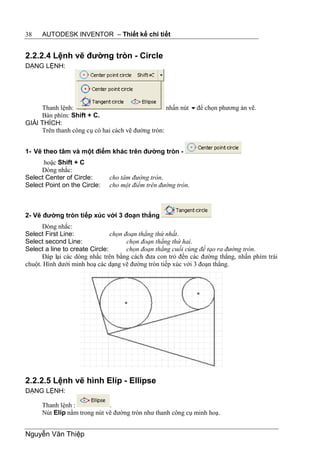 38    AUTODESK INVENTOR – Thiết kế chi tiết


2.2.2.4 Lệnh vẽ đường tròn - Circle
DẠNG LỆNH:




     Thanh lệnh:                                   nhấn nút để chọn phương án vẽ.
     Bàn phím: Shift + C.
GIẢI THÍCH:
     Trên thanh công cụ có hai cách vẽ đường tròn:


1- Vẽ theo tâm và một điểm khác trên đường tròn -
      hoặc Shift + C
     Dòng nhắc:
Select Center of Circle:      cho tâm đường tròn.
Select Point on the Circle:   cho một điểm trên đường tròn.



2- Vẽ đường tròn tiếp xúc với 3 đoạn thẳng
      Dòng nhắc:
Select First Line:              chọn đoạn thẳng thứ nhất.
Select second Line:                   chọn đoạn thẳng thứ hai.
Select a line to create Circle:       chọn đoạn thẳng cuối cùng để tạo ra đường tròn.
      Đáp lại các dòng nhắc trên bằng cách đưa con trỏ đến các đường thẳng, nhấn phím trái
chuột. Hình dưới minh hoạ các dạng vẽ đường tròn tiếp xúc với 3 đoạn thẳng.




2.2.2.5 Lệnh vẽ hình Elíp - Ellipse
DẠNG LỆNH:

      Thanh lệnh :            .
      Nút Elíp nằm trong nút vẽ đường tròn như thanh công cụ minh hoạ.


Nguyễn Văn Thiệp
 