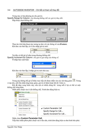 344    AUTODESK INVENTOR - Chi tiết có tham số thay đổi


     Trong này có hai phương án cho giá trị:
Specify Range for Column: cho khoảng khống chế các giá trị thay đổi.
     Hộp thoại chọn khống chế:




      Thao tác trên hộp thoại này tương tự như với các thông số của iFeature.
      Khi đưa vào bản lắp, có ô cho nhập giá trị mới:



     Tại đây có thể gõ số nằm trong khoảng khống chế.
Specify Increment for Column: cho giá trị gia tăng của thông số.
     Ô nhập liệu xuất hiện:




      Khi đưa vào bản lắp, ô nhập giá trị mới như sau:




       Trong này không thể gõ số khác trực tiếp chỉ được nhấn vào các nút tăng giảm . Trong
ví dụ trên, mỗi lần nhấn tăng hoặc giảm, giá trị sẽ thêm hoặc bớt đi 3 đơn vị.
       Khi đã chọn xong bước này, nếu cột có nhiều dòng thì trong mỗi ô lại có thể có một
khống chế riêng khác.
       Nhấn phải chuột vào ô cần khống chế, Trình đơn động hiện ra:




      Nhấn chọn Custom Parameter Cell.
      Tiếp theo nhấn phím phải chuột vào ô lần nữa, trình đơn động hiện ra như hình bên phải.


Nguyễn Văn Thiệp
 