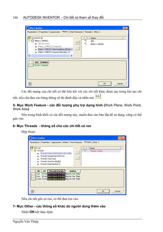 346    AUTODESK INVENTOR - Chi tiết có tham số thay đổi




      Các đối tượng của chi tiết có thể liên kết với các chi tiết khác được tạo trong khi tạo chi
tiết, nếu cần đưa vào bảng thông số thì đánh dấu và nhấn nút      .

5- Mục Work Feature - các đối tượng phụ trợ dựng hình (Work Plane, Work Point,
Work Axis)
      Nếu trong hình khối có các đối tượng này, muốn đưa vào bản lắp để sử dụng, cũng có thể
gán vào.

6- Mục Threads - thông số cho các chi tiết có ren
      Hộp thoại:




      Nếu chi tiết gốc có ren, có thể đưa ren vào.

7- Mục Other - các thông số khác do người dùng thêm vào
      Nhấn OK kết thúc lệnh.

Nguyễn Văn Thiệp
 