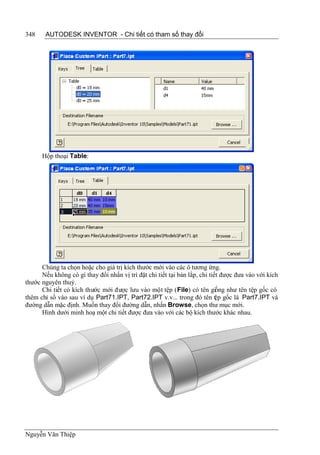 348    AUTODESK INVENTOR - Chi tiết có tham số thay đổi




      Hộp thoại Table:




      Chúng ta chọn hoặc cho giá trị kích thước mới vào các ô tương ứng.
      Nếu không có gì thay đổi nhấn vị trí đặt chi tiết tại bản lắp, chi tiết được đưa vào với kích
thước nguyên thuỷ.
      Chi tiết có kích thước mới được lưu vào một tệp (File) có tên giống như tên tệp gốc có
thêm chỉ số vào sau ví dụ Part71.IPT, Part72.IPT v.v... trong đó tên t p gốc là Part7.IPT và
                                                                            ệ
đường dẫn mặc định. Muốn thay đổi đường dẫn, nhấn Browse, chọn thư mục mới.
      Hình dưới minh hoạ một chi tiết được đưa vào với các bộ kích thước khác nhau.




Nguyễn Văn Thiệp
 