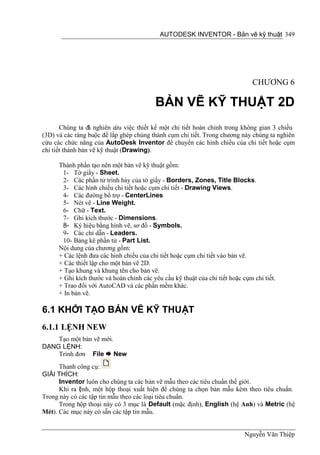 AUTODESK INVENTOR - Bản vẽ kỹ thuật 349




                                                                                CHƯƠNG 6

                                          BẢN VẼ KỸ THUẬT 2D
       Chúng ta đã nghiên cứu việc thiết kế một chi tiết hoàn chỉnh trong không gian 3 chiều
(3D) và các ràng buộc để lắp ghép chúng thành cụm chi tiết. Trong chương này chúng ta nghiên
cứu các chức năng của AutoDesk Inventor để chuyển các hình chiếu của chi tiết hoặc cụm
chi tiết thành bản vẽ kỹ thuật (Drawing).

      Thành phần tạo nên một bản vẽ kỹ thuật gồm:
       1- Tờ giấy - Sheet.
       2- Các phần tử trình bày của tờ giấy - Borders, Zones, Title Blocks.
       3- Các hình chiếu chi tiết hoặc cụm chi tiết - Drawing Views.
       4- Các đường bổ trợ - CenterLines
       5- Nét vẽ - Line Weight.
       6- Chữ - Text.
       7- Ghi kích thước - Dimensions.
       8- Ký hiệu bằng hình vẽ, sơ đồ - Symbols.
       9- Các chỉ dẫn - Leaders.
       10- Bảng kê phần tử - Part List.
      Nội dung của chương gồm:
      + Các lệnh đưa các hình chiếu của chi tiết hoặc cụm chi tiết vào bản vẽ.
      + Các thiết lập cho một bản vẽ 2D.
      + Tạo khung và khung tên cho bản vẽ.
      + Ghi kích thước và hoàn chỉnh các yêu cầu kỹ thuật của chi tiết hoặc cụm chi tiết.
      + Trao đổi với AutoCAD và các phần mềm khác.
      + In bản vẽ.

6.1 KHỞI TẠO BẢN VẼ KỸ THUẬT
6.1.1 LỆNH NEW
    Tạo một bản vẽ mới.
DẠNG LỆNH:
    Trình đơn File  New
      Thanh công cụ:
GIẢI THÍCH:
      Inventor luôn cho chúng ta các bản vẽ mẫu theo các tiêu chuẩn thế giới.
      Khi ra l nh, một hộp thoại xuất hiện để chúng ta chọn bản mẫu kèm theo tiêu chuẩn.
             ệ
Trong này có các tập tin mẫu theo các loại tiêu chuẩn.
      Trong hộp thoại này có 3 mục là Default (mặc định), English (hệ Anh) và Metric (hệ
Mét). Các mục này có sẵn các tập tin mẫu.


                                                                             Nguyễn Văn Thiệp
 
