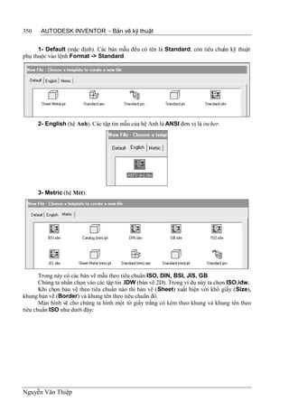350    AUTODESK INVENTOR - Bản vẽ kỹ thuật


      1- Default (mặc định). Các bản mẫu đều có tên là Standard, còn tiêu chuẩn kỹ thuật
phụ thuộc vào lệnh Format -> Standard.




      2- English (hệ Anh). Các tập tin mẫu của hệ Anh là ANSI đơn vị là incher.




      3- Metric (hệ Mét):




       Trong này có các bản vẽ mẫu theo tiêu chuẩn ISO, DIN, BSI, JIS, GB.
       Chúng ta nhấn chọn vào các tập tin .IDW (bản vẽ 2D). Trong ví dụ này ta chọn ISO.idw.
       Khi chọn bản vẽ theo tiêu chuẩn nào thì bản vẽ (Sheet) xuất hiện với khổ giấy (Size),
khung bản vẽ (Border) và khung tên theo tiêu chuẩn đó.
       Màn hình vẽ cho chúng ta hình một tờ giấy trắng có kèm theo khung và khung tên theo
tiêu chuẩn ISO như dưới đây:




Nguyễn Văn Thiệp
 
