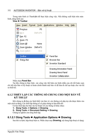 352    AUTODESK INVENTOR - Bản vẽ kỹ thuật


       Trong màn hình có Thanh ệnh để thực hiện công việc. Nếu không xuất hiện trên màn
                               l
hình, dùng lệnh sau:
       View  Toolbar




       Nhấn chọn Panel Bar.
       Tại đây chúng ta thực hiện các công việc thể hiện các hình chiếu của chi tiết hoặc cụm
chi tiết trên bản vẽ kỹ thuật và hoàn chỉnh thành một bản vẽ để đưa đi chế tạo hoặc cho vào hồ
sơ thiết kế.


6.1.2 THIẾT LẬP CÁC THÔNG SỐ CHUNG CHO MỘT BẢN VẼ
      KỸ THUẬT
      Khi chúng ta đã đưa các hình khối vào bản vẽ, các đường n ét phụ trợ cần được thêm vào
một cách tự động. Các thiết lập thông số sẽ giúp chúng ta làm điều đó.
      Có hai thiết lập cho bản vãc kỹ thuật với các thông số khác nhau:
      1- Dùng Tools -> Options -> Drawing
      2- Dùng Tools -> Document Setting -> Drawing
      Chúng ta nghiên cứu từng thiết lập.

6.1.2.1 Dùng Tools  Application Options  Drawing
      Sau khi ra lệnh, hộp thoại hiện ra. Nhấn chọn mục Drawing, nội dung hộp thoại có dạng:




Nguyễn Văn Thiệp
 