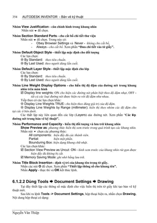 354    AUTODESK INVENTOR - Bản vẽ kỹ thuật


Nhóm View Justification - căn chỉnh hình trong khung nhìn
     Nhấn nút  để chọn.
Nhóm Section Standard Parts - cho cắt bổ chi tiết thư viện
    Nhấn nút  để chọn. Trong này có:
           - Obey Browser Settings và Never - không cho cắt bổ,
           - Always - cho cắt bổ. Xem phần “Đưa chi tiết vào tờ giấy”.
Nhóm Default Object Style - thiết lập mặc định cho đối tượng
    Các lựa chọn:
     By Standard: theo tiêu chuẩn.
     By Last Used: theo người dùng lần cuối.
Nhóm Default Layer Style - thiết lập mặc định cho lớp
    Các lựa chọn:
     By Standard: theo tiêu chuẩn.
     By Last Used: theo người dùng lần cuối.
Nhóm Line Weight Display Options - cho hiển thị độ đậm của đường nét trong khung
       nhìn trên màn hình
        Display line weights: ON cho hiện các đường nét phân biệt theo độ đậm nhạt, OFF -
               tất cả các loại đường nét được hiện ra với độ đậm như nhau.
       Tiếp theo có các lựa chọn khác:
        Display Line Weights TRUE: cho hiện theo đúng giá trị của độ đậm.
        Display Line Weights by Range (millimeter): hiển thị theo nhóm các độ đậm cho
tại các ô bên dưới.
       Các thiết lập này liên quan đến các lớp ( Layers) của đường nét. Xem phần “Các lớp
đường nét trong bản vẽ kỹ thuật”.
Nhóm Performance and Capacity - hiển thị đối tượng và lưu trữ khung nhìn
    Show Preview as: phương thức hiển thị xem trước trong quá trình tạo các khung nhìn.
    Nhấn nút  chọn các phương thức:
          All components: hiện đầy đủ các thành viên.
          Partial:          hiện một phần.
          Bounduring Box: hiện dạng khung chữ nhật.
    Các lựa chọn khác:
     Section View Preview as Uncut: ON - hình xem trước của khung nhìn rút gọn được
            hiện đầy đủ không bị cắt.
     Memory Saving Mode: ghi nhớ bằng lưu trữ.
Nhóm Title Block Insertion - định vị trí của khung tên trong tờ giấy.
    Nhấn các nút  để chọn. Xem phần “Thiết lập thông số cho khung tên”.
    Nhấn Apply - thực thi và OK kết thúc lệnh.


6.1.2.2 Dùng Tools  Document Settings  Drawing
      Tại đây thiết lập các thông số mặc định cho việc hiển thị trên tờ giấy khi tạo bản vẽ kỹ
thuật mới.
      Sau khi ra lệnh Tools -> Document Settings, hộp thoại hiện ra, nhấn chọn Drawing.
Nội dung hộp thoại có dạng:



Nguyễn Văn Thiệp
 