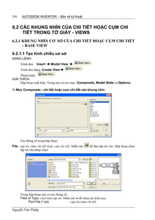 356    AUTODESK INVENTOR - Bản vẽ kỹ thuật


6.2 CÁC KHUNG NHÌN CỦA CHI TIẾT HOẶC CỤM CHI
     TIẾT TRONG TỜ GIẤY - VIEWS
6.2.1 KHUNG NHÌN CƠ SỞ CỦA CHI TIẾT HOẶC CỤM CHI TIẾT
      - BASE VIEW
6.2.1.1 Tạo hình chiếu cơ sở
DẠNG LỆNH:
      Trình đơn    Insert  Model View 
      Trình đơn động: Create View 
     Thanh lệnh:
GIẢI THÍCH:
     Hộp thoại xuất hiện. Trong này có các mục: Componets, Model State và Options.

1- Mục Componets - chi tiết hoặc cụm chi tiết vào khung nhìn




      Các thông số trong hộp thoại:
File - tập tin chứa chi tiết hoặc cụm chi tiết. Nhấn nút   để đưa tập tin vào. Hộp thoại chọn
       tập tin cho phép chọn:




      Trong hộp thoại này có các thông số:
      Files of Type: chọn kiểu tập tin. Nhấn nút  để chọn các kiểu sau:
            Part File (*.ipt)               - tập tin chứa chi tiết.

Nguyễn Văn Thiệp
 