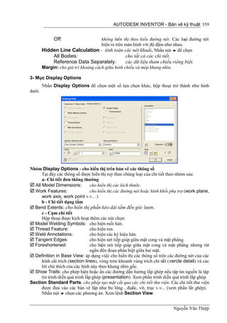 AUTODESK INVENTOR - Bản vẽ kỹ thuật 359


              Off:              không hiển thị theo kiểu đường nét . Các loại đường nét
                                hiện ra trên màn hình với độ đậm như nhau.
        Hidden Line Calculation - tính toán các nét khuất. Nhấn nút  để chọn
              All Bodies:                           cho tất cả các chi tiết.
              Reference Data Separately:            các dữ liệu tham chiếu riêng biệt.
        Margin: cho giá trị khoảng cách giữa hình chiếu và mép khung nhìn.

3- Mục Display Options
        Nhấn Display Options để chọn một số lựa chọn khác, hộp thoại trở thành như hình
dưới.




Nhóm Display Options - cho hiển thị trên bản vẽ các thông số
      Tại đây các thông số được hiển thị tuỳ theo chủng loại của chi tiết theo nhóm sau:
      a- Chi tiết đơn thông thường
 All Model Dimensions:           cho hiển thị các kích thước.
 Work Features:                  cho hiển thị các đường nét hoặc hình khối phụ trợ (work plane,
      work axis, work point v.v…)
      b - Chi tiết dạng tấm
 Bend Extents: cho hiển thị phần kéo dài tấm đến góc lượn.
      c - Cụm chi tiết
      Hộp thoại được kích hoạt thêm các nút chọn:
 Model Welding Symbols: cho hiện mối hàn.
 Thread Feature:                 cho hiện ren.
 Weld Annotations:               cho hiện các ký hiệu hàn.
 Tangent Edges:                  cho hiện nét tiếp giáp giữa mặt cong và mặt phẳng.
 Foreshortened:                  cho hiện nét tiếp giáp giữa mặt cong và mặt phẳng nhưng rút
                                  ngắn đến đoạn phân biệt giữa hai mặt.
 Definition in Base View: áp dụng việc cho hiển thị các thông số trên các đường nét của các
      hình cắt trích (section lines), vòng tròn khoanh vùng trích chi tiết ( cercle detail) và các
      lời chú thích của các hình này theo khung nhìn gốc.
 Show Trails: cho phép hiện hoặc ẩn các đường dẫn hướng lắp ghép nếu tập tin nguồn là tập
      tin trình diễn quá trình lắp ghép (presentation). Xem phần trình diễn quá trình lắp ghép.
Section Standard Parts: cho phép tạo mặt cắt qua các chi tiết thư viện. Các chi tiết thư viện
      được đưa vào các bản vẽ lắp như bu lông , đaiốc, vít, trục v.v... (xem phần lắt ghép).
      Nhấn nút  chọn các phương án. Xem lệnh Section View.


                                                                              Nguyễn Văn Thiệp
 