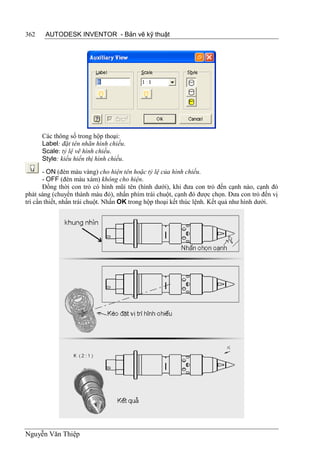362    AUTODESK INVENTOR - Bản vẽ kỹ thuật




      Các thông số trong hộp thoại:
      Label: đặt tên nhãn hình chiếu.
      Scale: tỷ lệ vẽ hình chiếu.
      Style: kiểu hiển thị hình chiếu.
       - ON (đèn màu vàng) cho hiện tên hoặc tỷ lệ của hình chiếu.
       - OFF (đèn màu xám) không cho hiện.
       Đồng thời con trỏ có hình mũi tên (hình dưới), khi đưa con trỏ đến cạnh nào, cạnh đó
phát sáng (chuyển thành màu đỏ), nhấn phím trái chuột, cạnh đó được chọn. Đưa con trỏ đến vị
trí cần thiết, nhấn trái chuột. Nhấn OK trong hộp thoại kết thúc lệnh. Kết quả như hình dưới.




Nguyễn Văn Thiệp
 