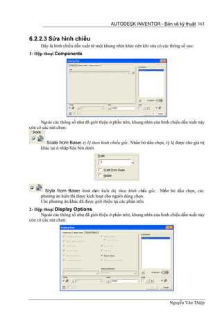 AUTODESK INVENTOR - Bản vẽ kỹ thuật 363


6.2.2.3 Sửa hình chiếu
      Đây là hình chiếu dẫn xuất từ một khung nhìn khác nên khi sửa có các thông số sau:
1- Hộp thoại Components




      Ngoài các thông số như đã giới thiệu ở phần trên, khung nhìn của hình chiếu dẫn xuất này
còn có các nút chọn:


         Scale from Base: tỷ lệ theo hình chiếu gốc. Nhấn bỏ dấu chọn, tỷ lệ được cho giá trị
      khác tại ô nhập liệu bên dưới.




        Style from Base: hình thức hiển thị theo hình chi u gốc . Nhấn bỏ dấu chọn, các
                                                             ế
      phương án hiển thị được kích hoạt cho người dùng chọn.
      Các phương án khác đã được giới thiệu tại các phần trên.
2- Hộp thoại Display Options
      Ngoài các thông số như đã giới thiệu ở phần trên, khung nhìn của hình chiếu dẫn xuất này
còn có các nút chọn:




                                                                           Nguyễn Văn Thiệp
 