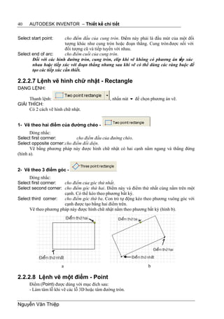 40    AUTODESK INVENTOR – Thiết kế chi tiết


Select start point:      cho điểm đầu của cung tròn. Điểm này phải là đầu mút của một đối
                         tượng khác như cung tròn hoặc đoạn thẳng. Cung tròn được nối với
                         đối tượng cũ và tiếp tuyến với nhau.
Select end of arc:       cho điểm cuối của cung tròn.
       Đối với các hình đường tròn, cung tròn, elíp khi vẽ không có phương án ti p xúc
                                                                                  ế
       nhau hoặc tiếp xúc với đoạn thẳng nhưng sau khi vẽ có thể dùng các ràng buộc để
       tạo các tiếp xúc cần thiết.

2.2.2.7 Lệnh vẽ hình chữ nhật - Rectangle
DẠNG LỆNH:

     Thanh lệnh:                                , nhấn nút  để chọn phương án vẽ.
GIẢI THÍCH:
     Có 2 cách vẽ hình chữ nhật.


1- Vẽ theo hai điểm của đường chéo -
      Dòng nhắc:
Select first corrner:         cho điểm đầu của đường chéo.
Select opposite corner: cho điểm đối diện.
      Vẽ bằng phương pháp này được hình chữ nhật có hai cạnh nằm ngang và thẳng đứng
(hình a).


2- Vẽ theo 3 điểm góc -
     Dòng nhắc:
Select first corrner: cho điểm của góc thứ nhất.
Select second corner: cho điểm góc thứ hai. Điểm này và điểm thứ nhất cùng nằm trên một
                      cạnh. Có thể kéo theo phương bất kỳ.
Select third corner:  cho điểm góc thứ ba. Con trỏ tự động kéo theo phương vuông góc với
                      cạnh được tạo bằng hai điểm trên.
     Vẽ theo phương pháp này được hình chữ nhật nằm theo phương bất kỳ (hình b).




                      a                                            b

2.2.2.8 Lệnh vẽ một điểm - Point
      Điểm (Point) được dùng với mục đích sau:
      - Làm tâm lỗ khi vẽ các lỗ 3D hoặc tâm đường tròn.


Nguyễn Văn Thiệp
 