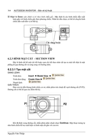 364    AUTODESK INVENTOR - Bản vẽ kỹ thuật


 Align to Base: căn chỉnh vị trí theo hình chiếu gốc . Mặc định là các hình chiếu dẫn xuất
     luôn gắn với hình chiếu gốc theo phương chiếu. Nhấn bỏ dấu chọn, có thể di chuyển hình
     chiếu dẫn xuất đến vị trí bất kỳ.




6.2.3 HÌNH MẶT CẮT - SECTION VIEW
      Đây là hình cắt bổ một chi tiết hoặc cụm chi tiết theo nhát cắt tạo ra một tiết diện là mặt
phẳng đi qua đường cắt và song song với hướng nhìn.

6.2.3.1 Tạo mặt cắt
DẠNG LỆNH:
      Trình đơn:         Insert  Model View 
      Trình đơn động:    Create View 
     Thanh lệnh:
GIẢI THÍCH:
     Đưa con trỏ đến khung hình chiếu cơ sở, nhấn phím trái chuột để vạch đường cắt (P1P2).
Đường cắt có thể đi qua các điểm bất kỳ.




      Khi đã định xong đường cắt, nhấn phím phải chuột chọn Continue. Hộp thoại tương tự
như hình chiếu hỗ trợ xuất hiện và hình mặt cắt gắn với con trỏ.



Nguyễn Văn Thiệp
 