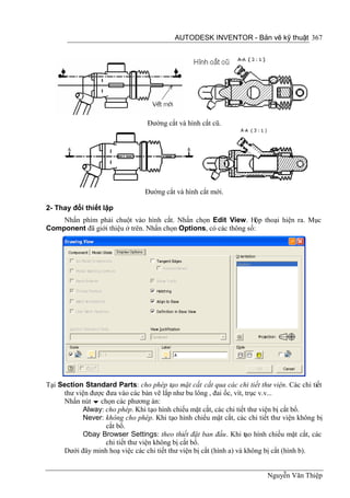 AUTODESK INVENTOR - Bản vẽ kỹ thuật 367




                                 Đường cắt và hình cắt cũ.




                                Đường cắt và hình cắt mới.

2- Thay đổi thiết lập
    Nhấn phím phải chuột vào hình cắt. Nhấn chọn Edit View. Hộp thoại hiện ra. Mục
Component đã giới thiệu ở trên. Nhấn chọn Options, có các thông số:




Tại Section Standard Parts: cho phép tạo mặt cắt cắt qua các chi tiết thư viện. Các chi tiết
     thư viện được đưa vào các bản vẽ lắp như bu lông , đai ốc, vít, trục v.v...
     Nhấn nút  chọn các phương án:
           Alway: cho phép. Khi tạo hình chiếu mặt cắt, các chi tiết thư viện bị cắt bổ.
           Never: không cho phép. Khi tạo hình chiếu mặt cắt, các chi tiết thư viện không bị
                   cắt bổ.
           Obay Browser Settings: theo thiết đặt ban đầu. Khi tạo hình chiếu mặt cắt, các
                   chi tiết thư viện không bị cắt bổ.
     Dưới đây minh hoạ việc các chi tiết thư viện bị cắt (hình a) và không bị cắt (hình b).


                                                                         Nguyễn Văn Thiệp
 