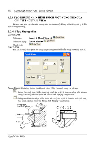 370    AUTODESK INVENTOR - Bản vẽ kỹ thuật


6.2.4 TẠO KHUNG NHÌN HÌNH TRÍCH MỘT VÙNG NHỎ CỦA
      CHI TIẾT - DETAIL VIEW
      Để đưa một khu vực nhỏ của khung nhìn lên thành một khung nhìn riêng với tỷ lệ lớn
hơn ta dùng lệnh này.

6.2.4.1 Tạo khung nhìn
DẠNG LỆNH:
      Trình đơn:         Insert  Model View 
      Trình đơn động:    Create View 
     Thanh lệnh:
GIẢI THÍCH:
     Sau khi ra lệnh, nhấn phím trái chuột chọn khung hình chiếu cần dùng, hộp thoại hiện ra.




Fence Shape: hình dạng đường bao khoanh vùng. Nhấn chọn một trong các nút sau:
           đường bao hình tròn. Nhấn phím trái chuột tại vị trí là tâm của vòng tròn khoanh
            vùng, kéo chuột và nhấn phím trái để xác định độ rộng vùng trích ra.
           đường bao hình chữ nhật. Nhấn phím trái chuột tại vị trí là tâm của hình chữ nhật,
            kéo chuột và nhấn phím trái để xác định độ rộng vùng trích ra.




Nguyễn Văn Thiệp
 