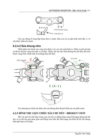 AUTODESK INVENTOR - Bản vẽ kỹ thuật 371




       Cho các thông s trong hộp thoại theo ý muốn. Đưa con trỏ có gắn hình trích đến vị trí
                        ố
cần thiết, nhấn trái chuột.

6.2.4.2 Sửa khung nhìn
      Nhấn phím trái chuột vào vòng tròn định vị trí, các nút xanh hiện ra. Nhấn và giữ nút tâm
có thể di chuyển vòng tròn đến vị trí khác. Nhấn, giữ nút trên hình đường bao để thay đổi kích
thước vùng trích. Hình trích sẽ tự động thay đổi theo.




      Các phương án chỉnh sửa khác như các khung nhìn đã giới thiệu tại các phần trước.

6.2.5 HÌNH THU GỌN CHIỀU DÀI CHI TIẾT - BROKEN VIEW
       Đối với một chi tiết hoặc trong cụm chi tiết có những đoạn cùng hình dạng nhưng độ dài
lớn, ta có thể thu gọn đoạn giữa mà không làm biến đổi hình dạng của khối đó để cho khung
nhìn phù hợp với tờ giấy.




                                                                            Nguyễn Văn Thiệp
 