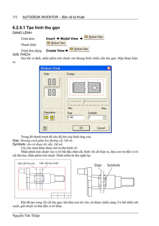 372     AUTODESK INVENTOR - Bản vẽ kỹ thuật


6.2.5.1 Tạo hình thu gọn
DẠNG LỆNH:
      Trình đơn:          Insert  Model View 
      Thanh lệnh:
     Trình đơn động: Create View 
GIẢI THÍCH:
     Sau khi ra lệnh, nhấn phím trái chuột vào khung hình chiếu cần thu gọn. Hộp thoại hiện
ra.




       Trong đó thanh trượt để cho độ lớn của hình răng cưa.
Gap: khoảng cách giữa hai đường cắt. Gõ số.
Symbols: cho số đoạn díc dắc. Gõ số.
       Các nút chọn khác được mô tả như hình vẽ.
       Nhấn phím trái chuột vào vị trí bắt đầu nhát cắt, hình vết cắt hiện ra, đưa con trỏ đến vị trí
cắt thứ hai, nhấn phím trái chuột. Hình chiếu bị thu ngắn lại.




      Khi đã tạo xong vết cắt thu gọn, khi đưa con trỏ vào, nó được chiếu sáng. Có thể nhấn nút
xanh, giữ chuột và đưa đến vị trí khác.

Nguyễn Văn Thiệp
 