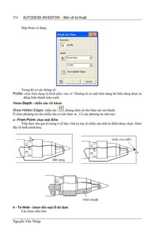 374    AUTODESK INVENTOR - Bản vẽ kỹ thuật


      Hộp thoại có dạng:




       Trong đó có các thông số:
Profile: chọn biên dạng là hình phác vừa vẽ. Thường là có một biên dạng thì biên dang được tự
        động biến thành màu xanh.
Nhóm Depth - chiều sâu vết khoét

Show Hidden Edges: nhấn nút        , khung nhìn sẽ cho hiện các nét khuất.
Ô chọn phương án cho chiều sâu có nút chọn  . Có các phương án như sau:
a - From Point: chọn một điểm
       Tiếp theo cho giá trị trong ô số liệu. Giá trị này là chiều sâu tính từ điểm được chọn. Dưới
đây là hình minh hoạ.




b - To Hole - khoét đến một lỗ đã định
      Các bước như trên.


Nguyễn Văn Thiệp
 